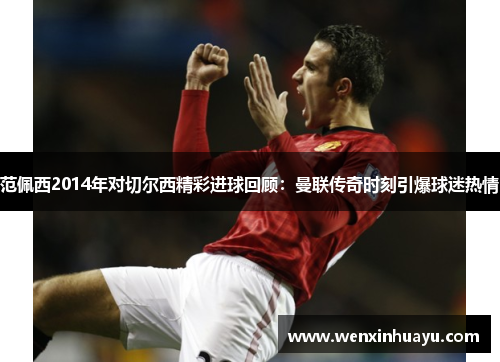范佩西2014年对切尔西精彩进球回顾：曼联传奇时刻引爆球迷热情